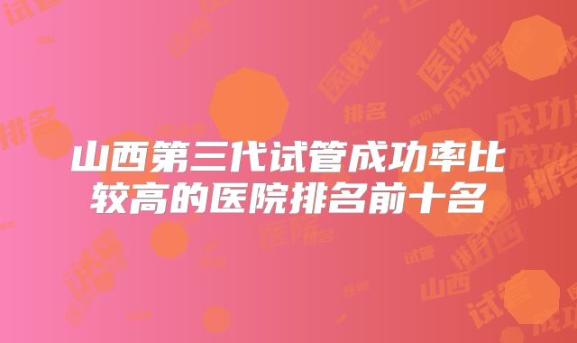 山西第三代试管成功率比较高的医院排名前十名