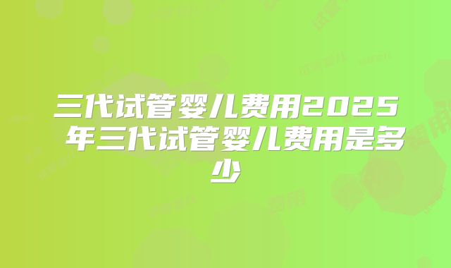 三代试管婴儿费用2025 年三代试管婴儿费用是多少