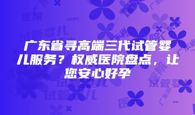 广东省寻高端三代试管婴儿服务？权威医院盘点，让您安心好孕