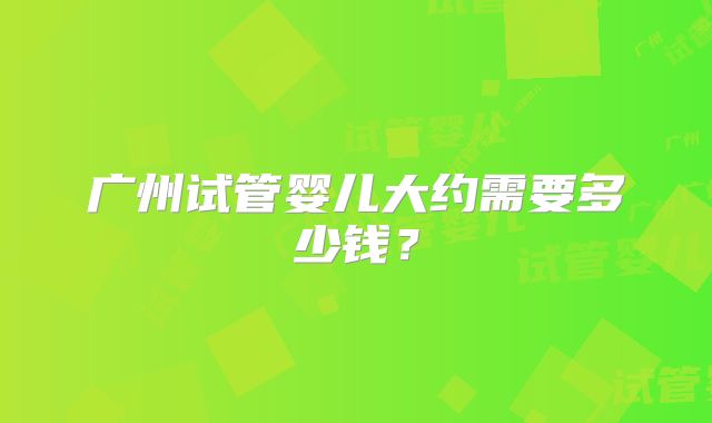 广州试管婴儿大约需要多少钱？
