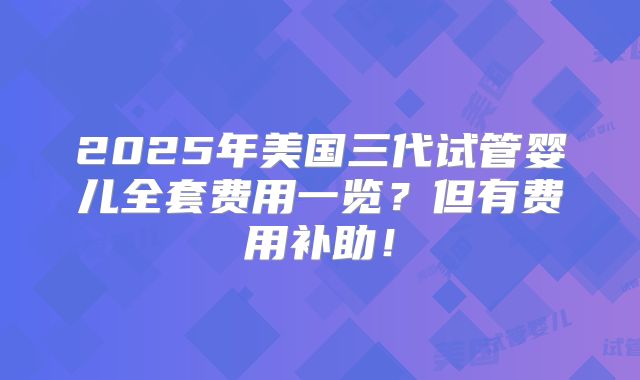 2025年美国三代试管婴儿全套费用一览？但有费用补助！