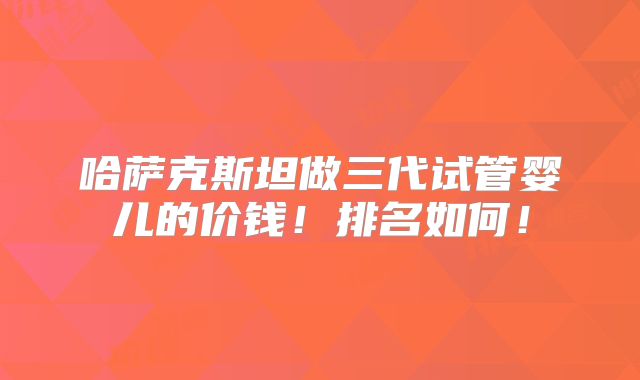 哈萨克斯坦做三代试管婴儿的价钱!排名如何!