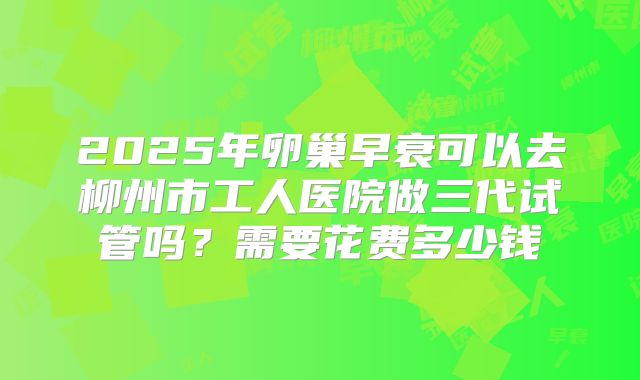2025年卵巢早衰可以去柳州市工人医院做三代试管吗?需要花费多少钱