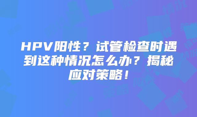 HPV阳性?试管检查时遇到这种情况怎么办?揭秘应对策略!