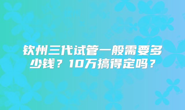 钦州三代试管一般需要多少钱？10万搞得定吗？