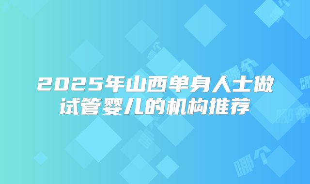 2025年山西单身人士做试管婴儿的机构推荐