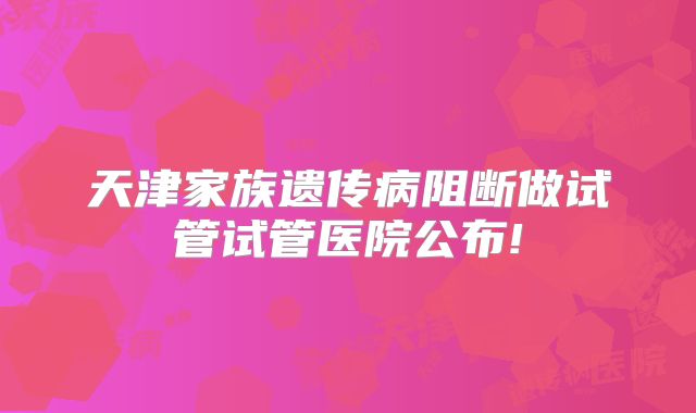 天津家族遗传病阻断做试管试管医院公布!