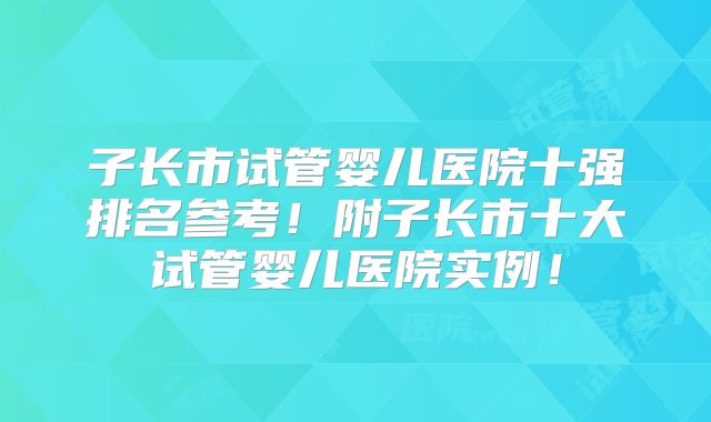 子长市试管婴儿医院十强排名参考！附子长市十大试管婴儿医院实例！