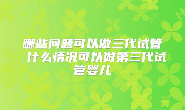 哪些问题可以做三代试管 什么情况可以做第三代试管婴儿