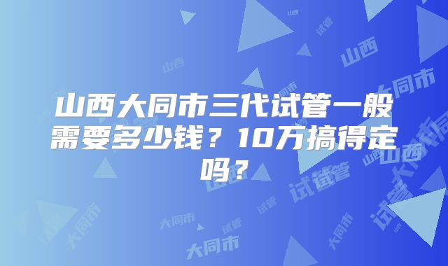 山西大同市三代试管一般需要多少钱？10万搞得定吗？