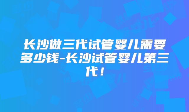 长沙做三代试管婴儿需要多少钱-长沙试管婴儿第三代！