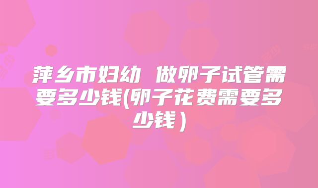 萍乡市妇幼 做卵子试管需要多少钱(卵子花费需要多少钱）
