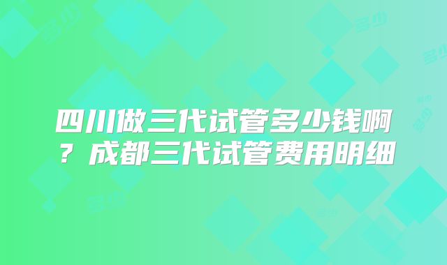 四川做三代试管多少钱啊？成都三代试管费用明细