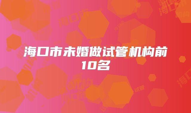 海口市未婚做试管机构前10名