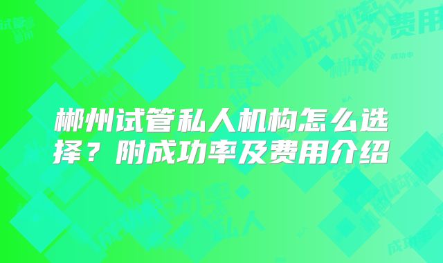 郴州试管私人机构怎么选择？附成功率及费用介绍