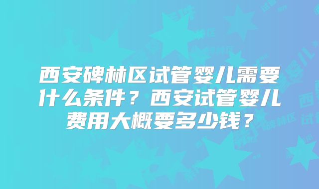 西安碑林区试管婴儿需要什么条件?西安试管婴儿费用大概要多少钱?