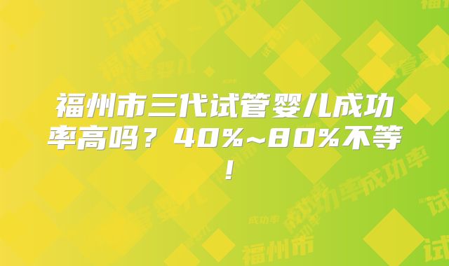 福州市三代试管婴儿成功率高吗?40%~80%不等!