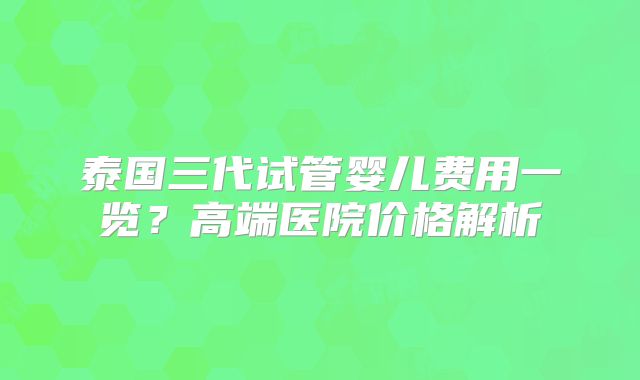 泰国三代试管婴儿费用一览?高端医院价格解析