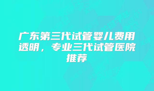 广东第三代试管婴儿费用透明，专业三代试管医院推荐