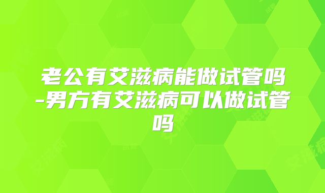 老公有艾滋病能做试管吗-男方有艾滋病可以做试管吗