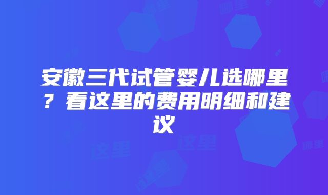 安徽三代试管婴儿选哪里？看这里的费用明细和建议