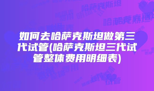 如何去哈萨克斯坦做第三代试管(哈萨克斯坦三代试管整体费用明细表)