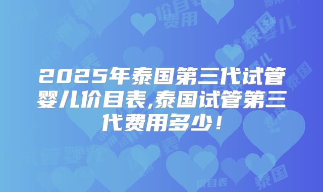 2025年泰国第三代试管婴儿价目表,泰国试管第三代费用多少！