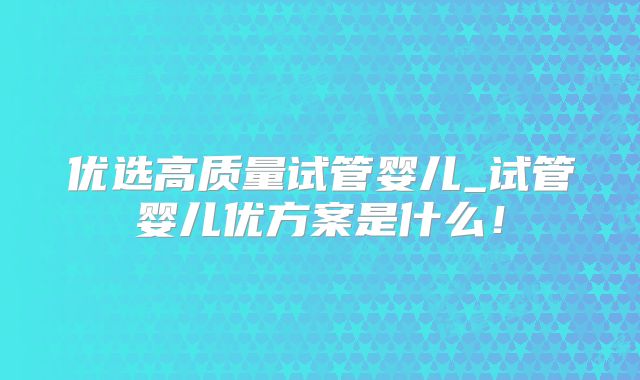 优选高质量试管婴儿_试管婴儿优方案是什么！