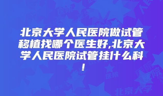 北京大学人民医院做试管移植找哪个医生好,北京大学人民医院试管挂什么科！