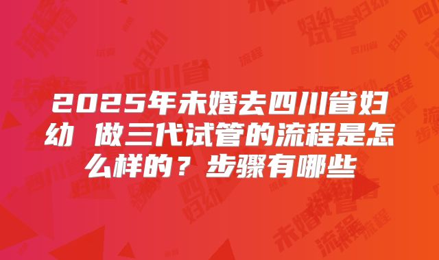 2025年未婚去四川省妇幼 做三代试管的流程是怎么样的?步骤有哪些