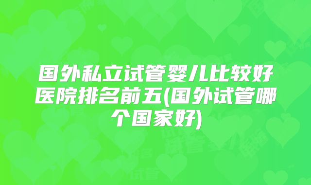 国外私立试管婴儿比较好医院排名前五(国外试管哪个国家好)