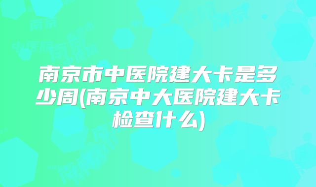 南京市中医院建大卡是多少周(南京中大医院建大卡检查什么)