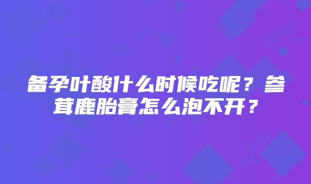 备孕叶酸什么时候吃呢？参茸鹿胎膏怎么泡不开？