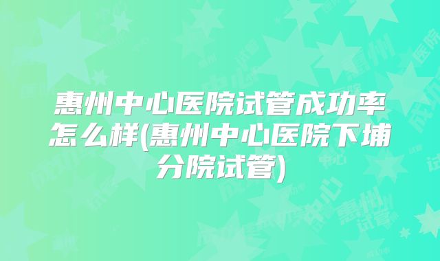 惠州中心医院试管成功率怎么样(惠州中心医院下埔分院试管)