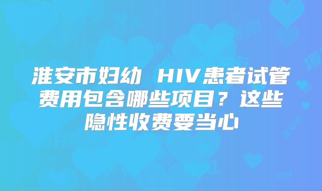 淮安市妇幼 HIV患者试管费用包含哪些项目？这些隐性收费要当心