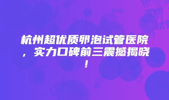 杭州超优质卵泡试管医院,实力口碑前三震撼揭晓!