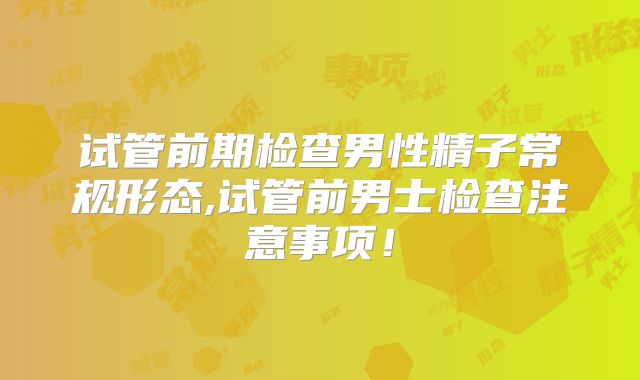 试管前期检查男性精子常规形态,试管前男士检查注意事项!