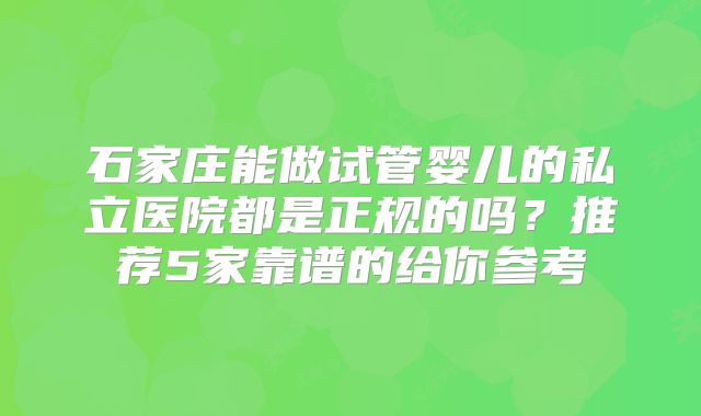石家庄能做试管婴儿的私立医院都是正规的吗？推荐5家靠谱的给你参考