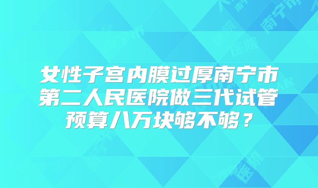女性子宫内膜过厚南宁市第二人民医院做三代试管预算八万块够不够？