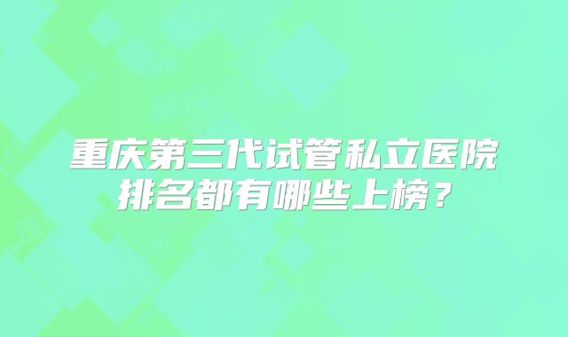 重庆第三代试管私立医院排名都有哪些上榜?