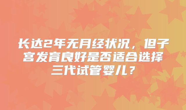 长达2年无月经状况，但子宫发育良好是否适合选择三代试管婴儿？