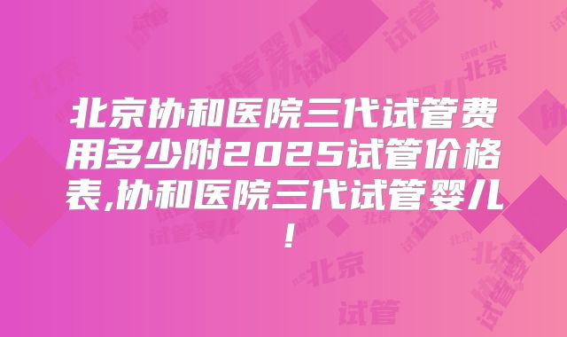 北京协和医院三代试管费用多少附2025试管价格表,协和医院三代试管婴儿！