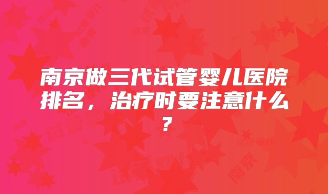 南京做三代试管婴儿医院排名,治疗时要注意什么?