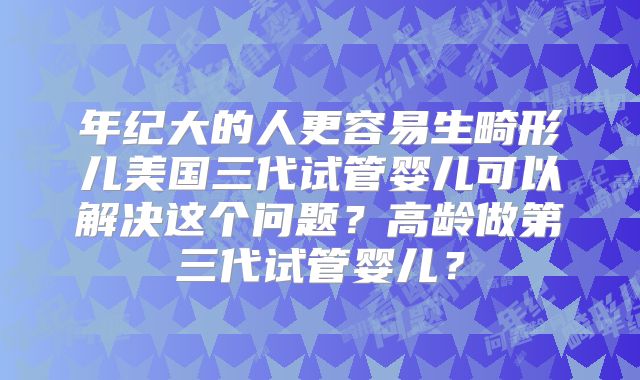 年纪大的人更容易生畸形儿美国三代试管婴儿可以解决这个问题？高龄做第三代试管婴儿？