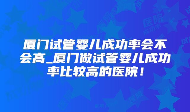 厦门试管婴儿成功率会不会高_厦门做试管婴儿成功率比较高的医院!
