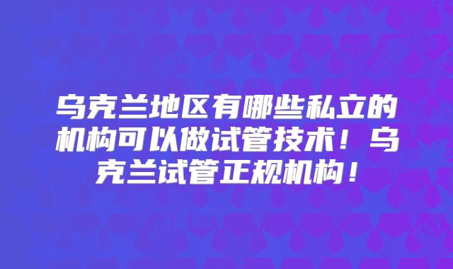 乌克兰地区有哪些私立的机构可以做试管技术！乌克兰试管正规机构！