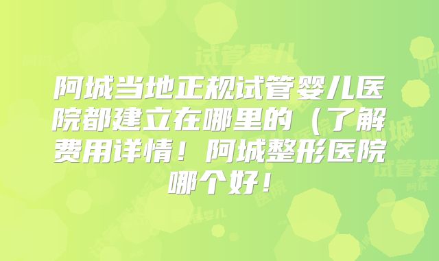 阿城当地正规试管婴儿医院都建立在哪里的（了解费用详情！阿城整形医院哪个好！