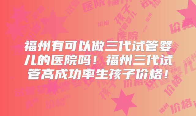 福州有可以做三代试管婴儿的医院吗！福州三代试管高成功率生孩子价格！