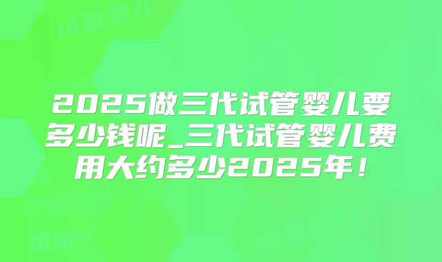 2025做三代试管婴儿要多少钱呢_三代试管婴儿费用大约多少2025年!