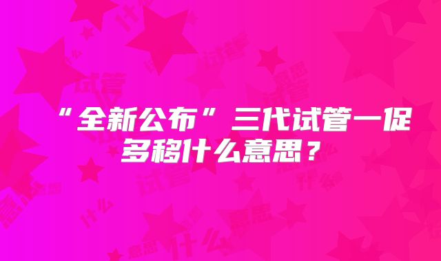“全新公布”三代试管一促多移什么意思？